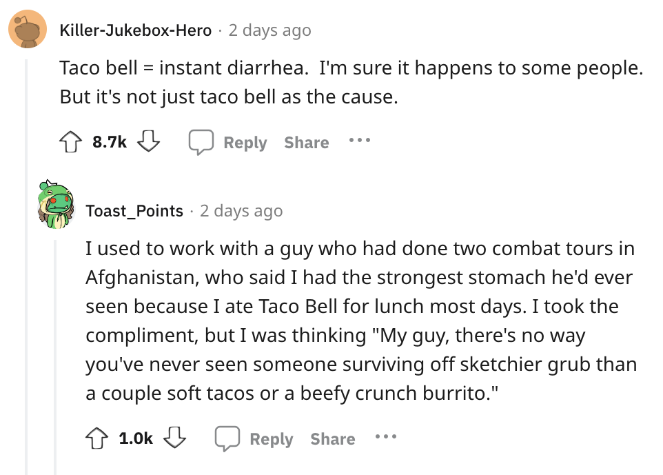 angle - KillerJukeboxHero 2 days ago Taco bell instant diarrhea. I'm sure it happens to some people. But it's not just taco bell as the cause. ... Toast Points 2 days ago I used to work with a guy who had done two combat tours in Afghanistan, who said I h